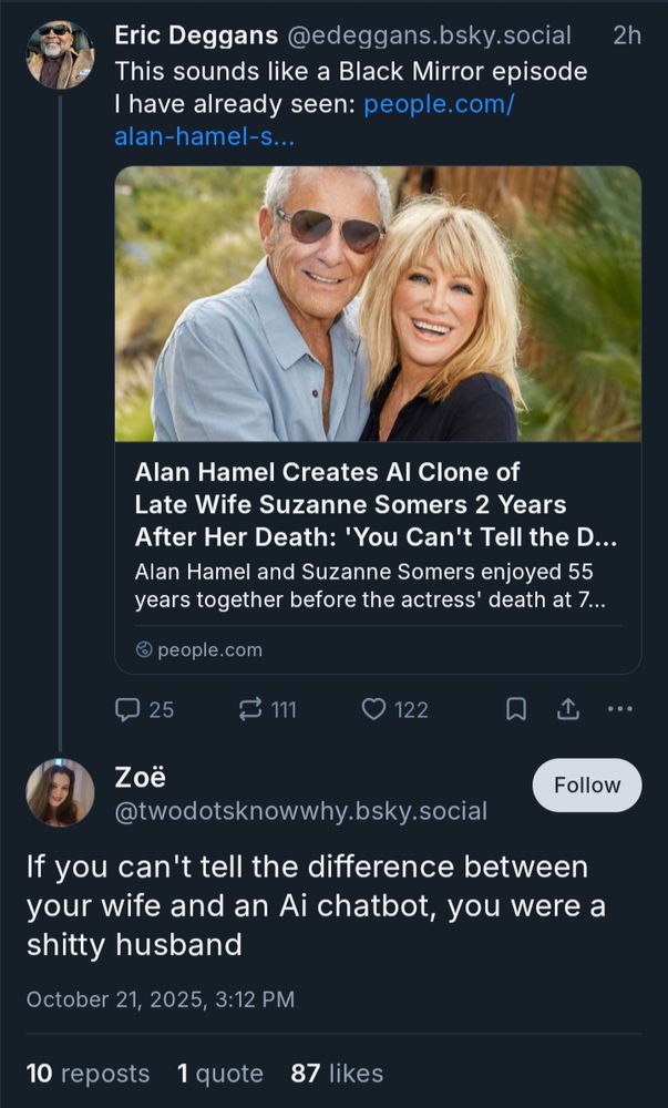 Eric Deggans @edeggans.bsky.social

This sounds like a Black Mirror episode I have already seen: 

[people.com story


Alan Hamel Creates Al Clone of Late Wife Suzanne Somers 2 Years After Her Death: 'You Can't Tell the Difference] 



@twodotsknowwhy.bsky.social


If you can't tell the difference between your wife and an Ai chatbot, you were a shitty husband