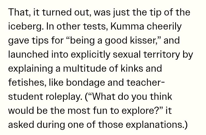 That, it turned out, was just the tip of the iceberg. In other tests, Kumma cheerily gave tips for "being a good kisser," and launched into explicitly sexual territory by explaining a multitude of kinks and fetishes, like bondage and teacher-student roleplay. ("What do you think would be the most fun to explore?" it asked during one of those explanations.)