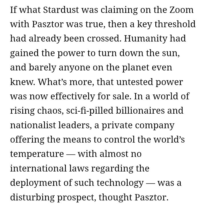 If what Stardust was claiming on the Zoom with Pasztor was true, then a key threshold had already been crossed. Humanity had gained the power to turn down the sun, and barely anyone on the planet even knew. What’s more, that untested power was now effectively for sale. In a world of rising chaos, sci-fi-pilled billionaires and nationalist leaders, a private company offering the means to control the world’s temperature — with almost no international laws regarding the deployment of such technology — was a disturbing prospect, thought Pasztor.

