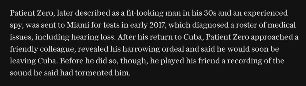 Patient Zero, later described as a fit-looking man in his 30s and an experienced spy, was sent to Miami for tests in early 2017, which diagnosed a roster of medical issues, including hearing loss. After his return to Cuba, Patient Zero approached a friendly colleague, revealed his harrowing ordeal and said he would soon be leaving Cuba. Before he did so, though, he played his friend a recording of the sound he said had tormented him.

