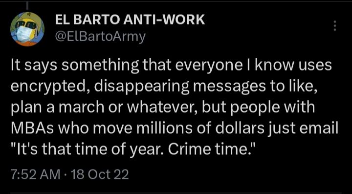 Tweet by me, tweeted 18 Oct 22: It says something that everyone I know uses encrypted, disappearing messages to like, plan a march or whatever, but people with MBAs who move millions of dollars just email "It's that time of year. Crime time." 