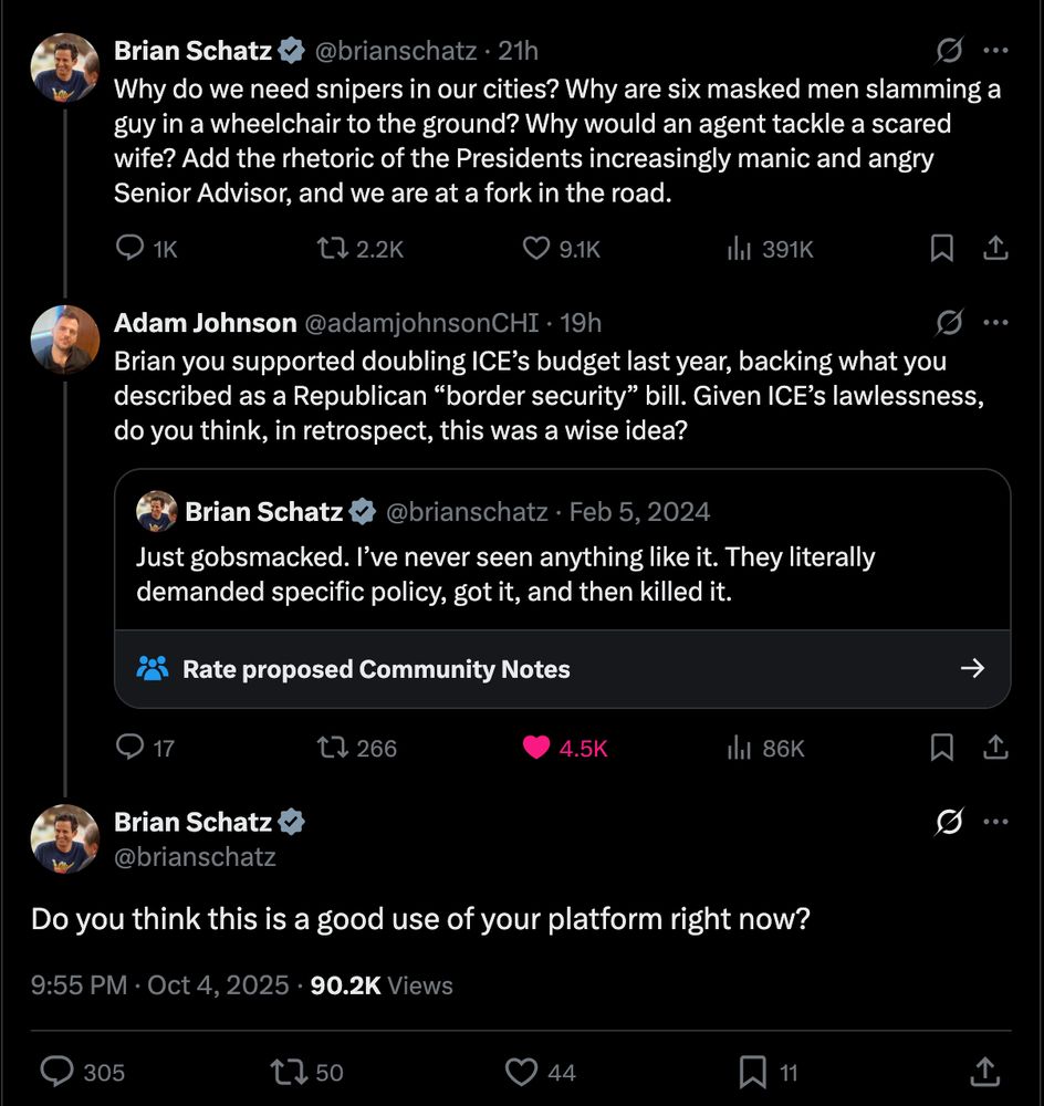 Brian Schatz
@brianschatz
Why do we need snipers in our cities? Why are six masked men slamming a guy in a wheelchair to the ground? Why would an agent tackle a scared wife? Add the rhetoric of the Presidents increasingly manic and angry Senior Advisor, and we are at a fork in the road.

Replied to by: Adam Johnson
@adamjohnsonCHI
·
19h
Brian you supported doubling ICE’s budget last year, backing what you described as a Republican “border security” bill. Given ICE’s lawlessness, do you think, in retrospect, this was a wise idea?
Quote
Brian Schatz
@brianschatz
·
Feb 5, 2024
Just gobsmacked. I’ve never seen anything like it. They literally demanded specific policy, got it, and then killed it.

Replied to by:  
Brian Schatz
@brianschatz
Do you think this is a good use of your platform right now?


