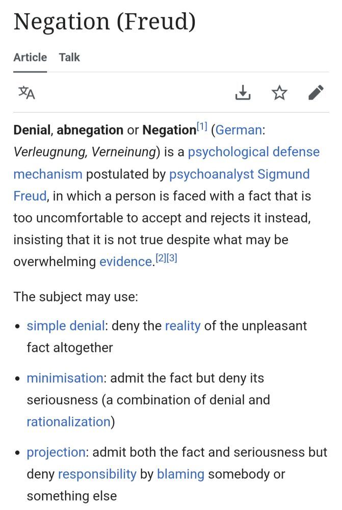 Wikipedia article for Negation (Freud)
Denial, abnegation or Negation[1] (German: Verleugnung, Verneinung) is a psychological defense mechanism postulated by psychoanalyst Sigmund Freud, in which a person is faced with a fact that is too uncomfortable to accept and rejects it instead, insisting that it is not true despite what may be overwhelming evidence.[2][3]

The subject may use:

simple denial: deny the reality of the unpleasant fact altogether
minimisation: admit the fact but deny its seriousness (a combination of denial and rationalization)
projection: admit both the fact and seriousness but deny responsibility by blaming somebody or something else 