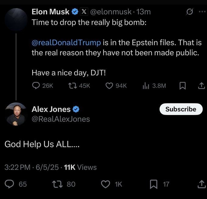 Elon Musk

X

@elonmusk.13m

...

Time to drop the really big bomb: @realDonaldTrump is in the Epstein files. That is the real reason they have not been made public.

Have a nice day, DJT!



Alex Jones

@RealAlexJones:


God Help Us ALL....
