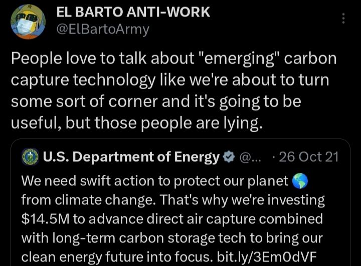 @ElBartoArmy

People love to talk about "emerging" carbon capture technology like we're about to turn some sort of corner and it's going to be useful, but those people are lying.

Quote tweeting
U.S. Department of Energy

@...

26 Oct 21

We need swift action to protect our planet from climate change. That's why we're investing $14.5M to advance direct air capture combined with long-term carbon storage tech to bring our clean energy future into focus. bit.ly/3Em0dVF

