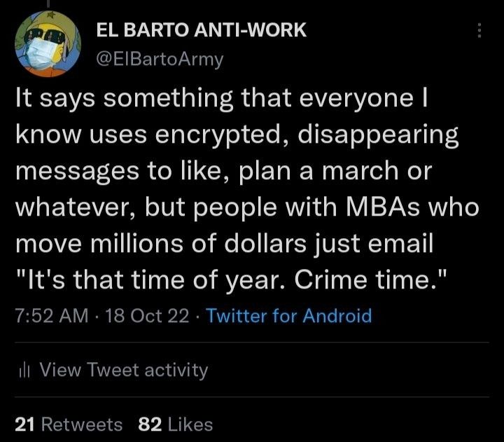 Tweet by me: It says something that everyone I know uses encrypted, disappearing messages to like, plan a march or whatever, but people with MBAs who move millions of dollars just email "It's that time of year. Crime time."