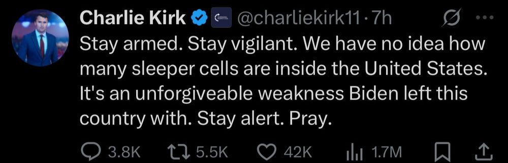 Charlie Kirk
Com.
@charliekirk11•7h
Stay armed. Stay vigilant. We have no idea how many sleeper cells are inside the United States.
It's an unforgiveable weakness Biden left this country with. Stay alert. Pray.
@ 3.8K
20 5.5K
42K
Ill 1.7M
冂