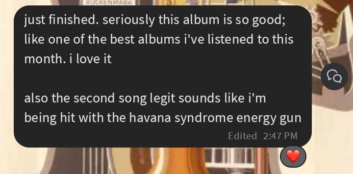 Text message: just finished. seriously this album is so good; like one of the best albums i've listened to this month. i love it

also the second song legit sounds like i'm being hit with the havana syndrome energy gun [the message has been hearted] 