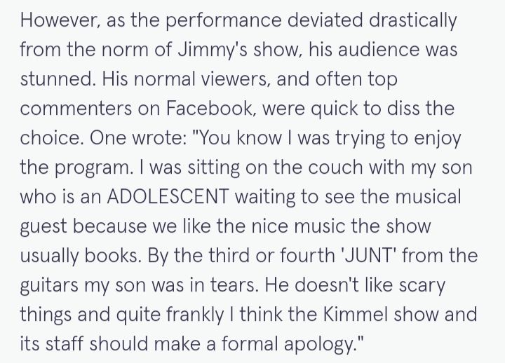 However, as the performance deviated drastically from the norm of Jimmy's show, his audience was stunned. His normal viewers, and often top commenters on Facebook, were quick to diss the choice. One wrote: "You know I was trying to enjoy the program. I was sitting on the couch with my son who is an ADOLESCENT waiting to see the musical guest because we like the nice music the show usually books. By the third or fourth 'JUNT' from the guitars my son was in tears. He doesn't like scary things and quite frankly I think the Kimmel show and its staff should make a formal apology."