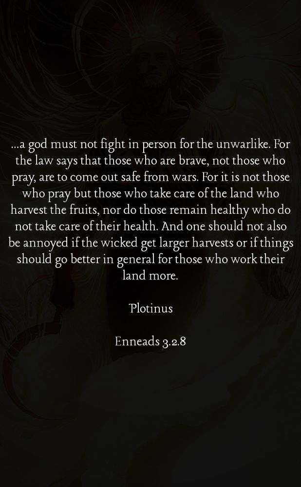 Plotinus Quote from Enneads 3.2.8: 

"...a god must not fight in person for the unwarlike. For the law says that those who are brave, not those who pray, are to come out safe from wars. For it is not those who pray but those who take care of the land who harvest the fruits, nor do those remain healthy who donottake care oftheir health. And one shouldnot also be annoyed if the wicked get larger harvests or if things should go better in general for those who work their land more."