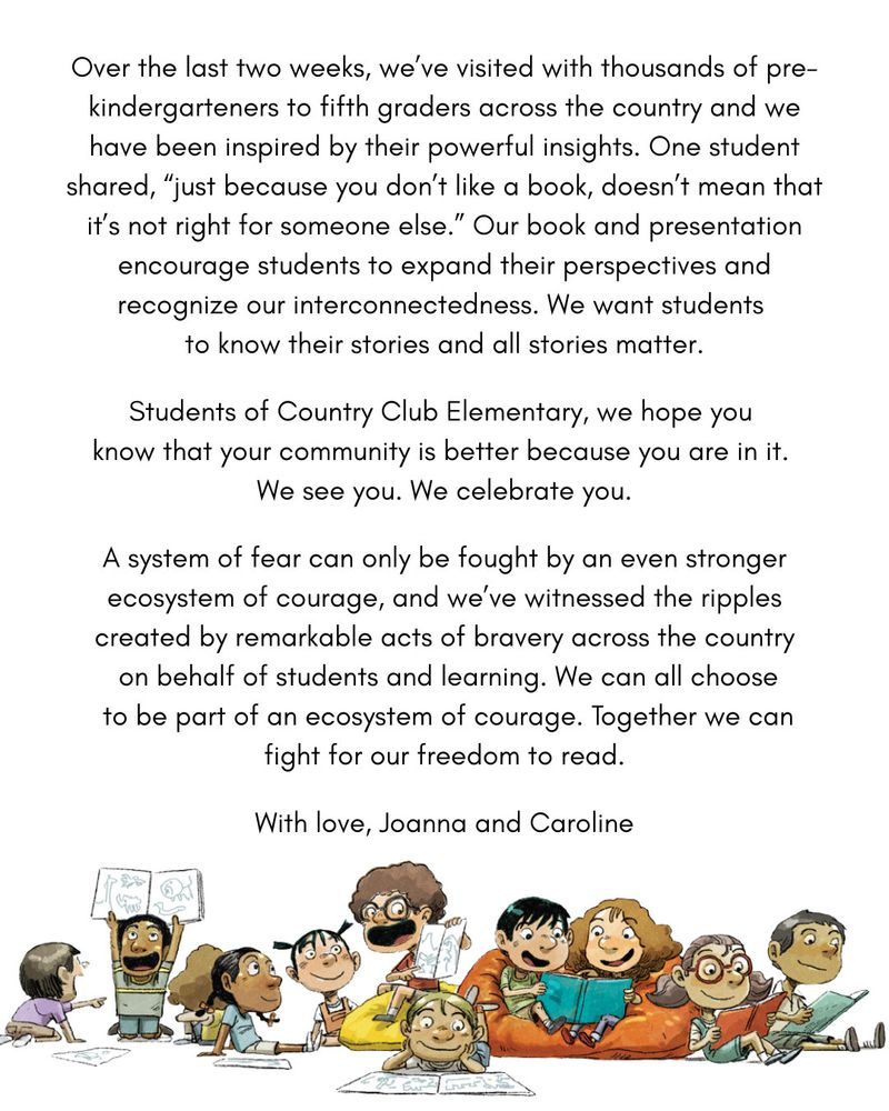 Over the last two weeks, we've visited with thousands of pre-kindergarteners to fifth graders across the country and we have been inspired by their powertul insights. One student shared, "just because you don't like a book, doesn't mean that it's not right for someone else." Our book and presentation encourage students to expand their perspectives and recognize our interconnectedness. We want students to know their stories and all stories matter.

Students of Country Club Elementary, we hope you know that your community is better because you are in it.
We see you. We celebrate you.
A system of fear can only be fought by an even stronger ecosystem of courage, and we've witnessed the ripples created by remarkable acts of bravery across the country on behalf of students and learning. We can all choose to be part of an ecosystem of courage. Together we can fight for our freedom to read.

With love, Joanna and Caroline