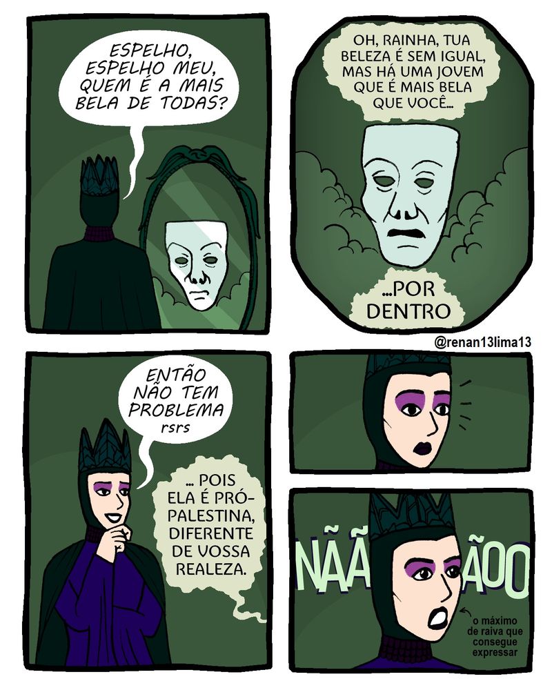 Tirinha sobre a nova adaptação da Disney do filme Branca de neve estrelando a sionista Gal Gadot com Rainha Má

Primeiro quadrinho: Rainha de costas pro leitor e de frente ao Espelho Mágico pergunta "Espelho, espelho meu, quem é a mais bela de todas?"

Segundo quadrinho com bordas arredondadas, imitando o formato de um espelho oval: O Espelho Mágico responde "Oh, Rainha, tua beleza é sem igual, mas há uma jovem que é mais bela que você... por dentro"

Terceiro quadrinho: Rainha Má fala em deboche "Então não tem problema rsrs", ao que o Espelho continua "... pois ela é pró-Palestina, diferente de vossa realeza"

Quarto e quinto quadrinhos menores, um em baixo do outro: Rainha Má fica assustada e grita "NÃÃÃOO", mas sua expressão raivosa é mínima, pois Gal Gadot além de ser uma sionista safada, é uma péssima atriz