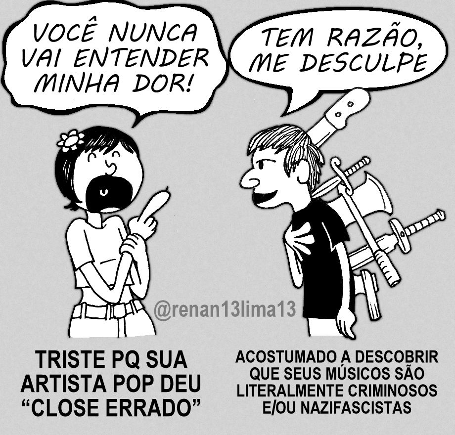 Uma bonequinha toda delicadinha frufruzinha ui ui com florzinha no cabelo de cuia com uma farpinha do dedo reclamando "Você nunca vai entender minha dor!", e é respondida por um jovem sorridente de camisa preta com um facão enfiado no crânio, um punhal na nuca, e um machado, espada e machadinha cravadas em suas costas, dizendo "Tem razão, me desculpe". Abaixo deles, as legendas "Triste porque sua artista pop deu 'close errado'", e "Acostumado a descobrir que seus músicos são literalmente vriminosos e/ou nazifascistas".