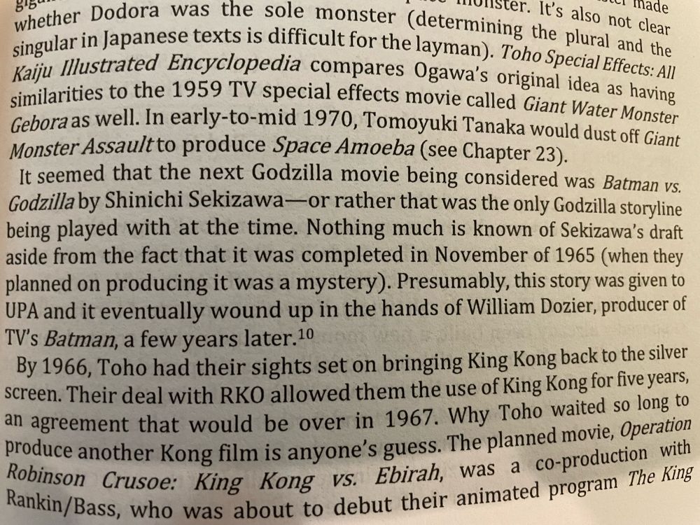 a made
whether Danese texts is difficult for the layman). To the plural and the singular in Japanese texts is difficult for the layman). Toho Special Effects All Kaju Illustrated Encyclopedia compares Ogawa's original idea as having similarities to the 1959 TV special effects movie called Giant Water Monster Gebora as well. In early-to-mid 1970, Tomoyuki Tanaka would dust off Giant Monster Assaultto produce Space Amoeba (see Chapter 23).
It seemed that the next Godzilla movie being considered was Batman vs.
Godzilla by Shinichi Sekizawa-or rather that was the only Godzilla storyline being played with at the time. Nothing much is known of Sekizawa's draft aside from the fact that it was completed in November of 1965 (when they planned on producing it was a mystery). Presumably, this story was given to UPA and it eventually wound up in the hands of William Dozier, producer of TV's Batman, a few years later. 20
By 1966, Toho had their sights set on bringing King Kong back to the silver screen. Their deal with RKO allowed them the use of King Kong for live years, an agreement that would be over in 1967. Why Toho waited so long to produce another Kong film is anyone's guess. The planned movie, Operation Robinson Crusoe: King Kong vs. Ebirah, was a co-production with Rankin/Bass, who was aboundo debut their animated program The King