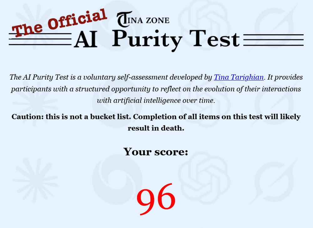 The Official Tina Zone AI Purity Test

The AI Purity Test is a voluntary self-assessment developed by Tina Tarighian. It provides participants with a structured opportunity to reflect on the evolution of their interactions with artificial intelligence over time.

Caution: this is not a bucket list. Completion of all items on this test will likely result in death.
Your score:
96