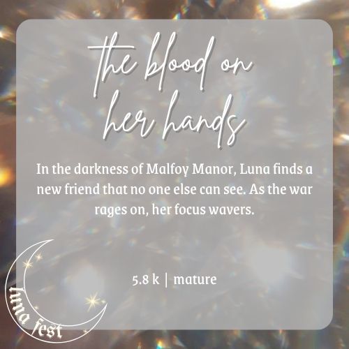 Fic submission reveal image:
Title: the blood on her hands
description: In the darkness of Malfoy Manor, Luna finds a new friend that no one else can see. As the war rages on, her focus wavers.
word count: 5.8 k
rating: mature