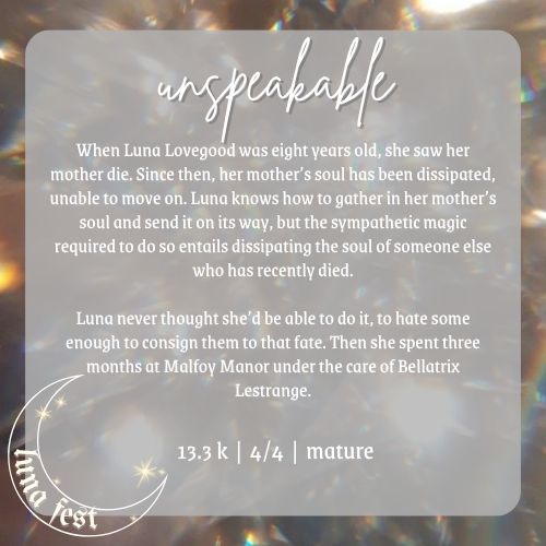 Fic submission reveal image
Title: Unspeakable
Description: When Luna Lovegood was eight years old, she saw her mother die. Since then, her mother’s soul has been dissipated, unable to move on. Luna knows how to gather in her mother’s soul and send it on its way, but the sympathetic magic required to do so entails dissipating the soul of someone else who has recently died.
Luna never thought she’d be able to do it, to hate some enough to consign them to that fate. Then she spent three months at Malfoy Manor under the care of Bellatrix Lestrange.
Word count: 13.3 k
Chapters: 4
Rating: Mature