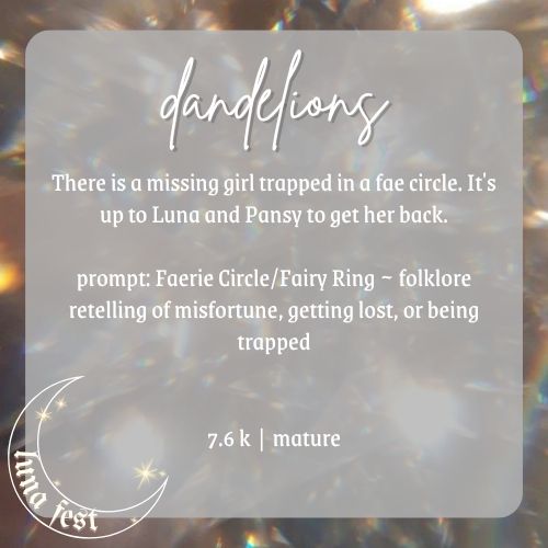Fic announcement image
Title: Dandelions
Description: There is a missing girl trapped in a fae circle. It's up to Luna and Pansy to get her back.
Prompt: Faerie Circle/Fairy Ring ~ folklore retelling of misfortune, getting lost, or being trapped
Word count: 7.6k
Rating: Mature