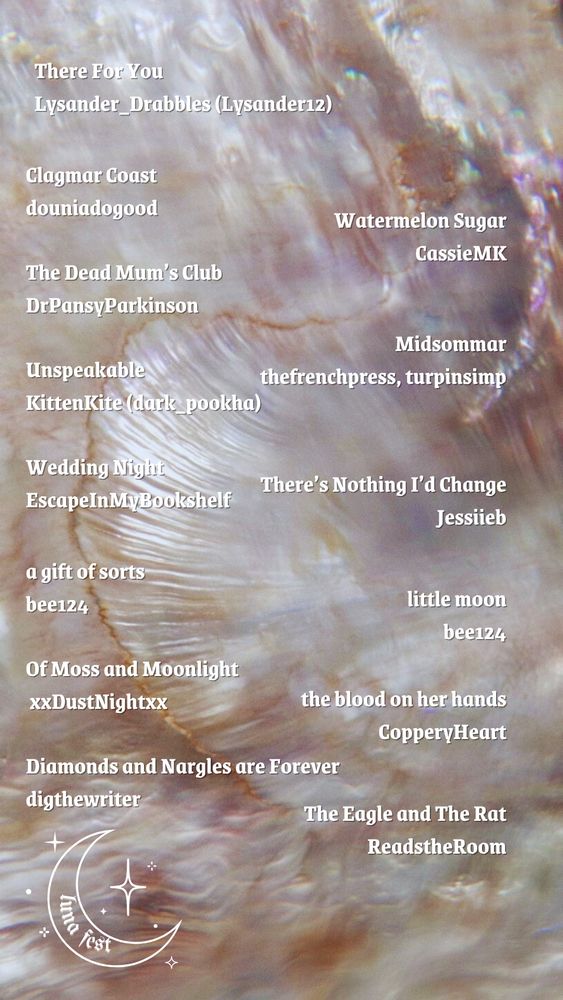 There For You by Lysander_Drabbles (lysander12)
Clagmar Coast by douniadogood
Watermelon Sugar by CassieMK
The Dead Mum’s Club by DrPansyParkinson
Midsommar by thefrenchpress, turpinsimp
Unspeakable by kittenkite (dark_pookha)
Wedding night by EscapeInMyBookshelf
There’s Nothing I’d Change by jessiieb
A gift of sorts by bee124
Little moon by bee124
Of Moss and Moonlight by xxdustnightxx
The blood in her hands by CopperyHeart
Diamonds and Nargles are forever by digthewriter
The eagle and the rat by ReadstheRoom

