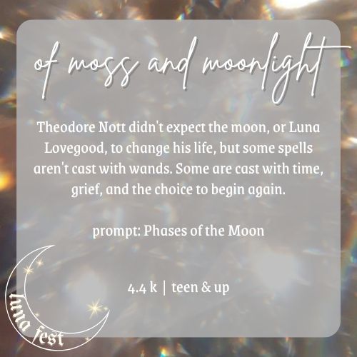 Fic submission reveal image
Title: Of Moss and Moonlight
Description: Theodore Nott didn't expect the moon, or Luna Lovegood, to change his life., but some spells aren't cast with wands. Some are cast with time, grief, and the choice to begin again.
Word count: 4.4 k
Chapters: 4
Rating: teen & up