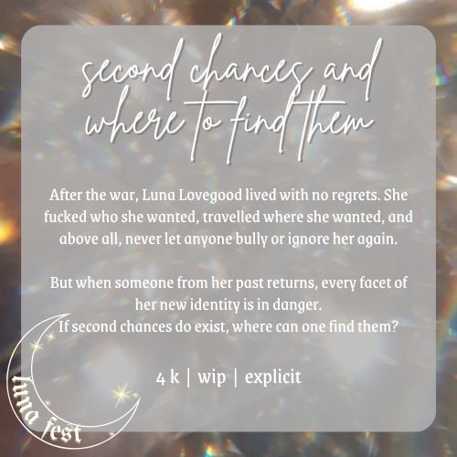 Fic announcement image
Title: Second Chances and Where to Find Them
Description: After the war, Luna Lovegood lived with no regrets. She fucked who she wanted, travelled where she wanted, and above all, never let anyone bully or ignore her again.
But when someone from her past returns, every facet of her new identity is in danger. If second chances do exist, where can one find them?
Word count: 4k
WIP
Rating: Explicit