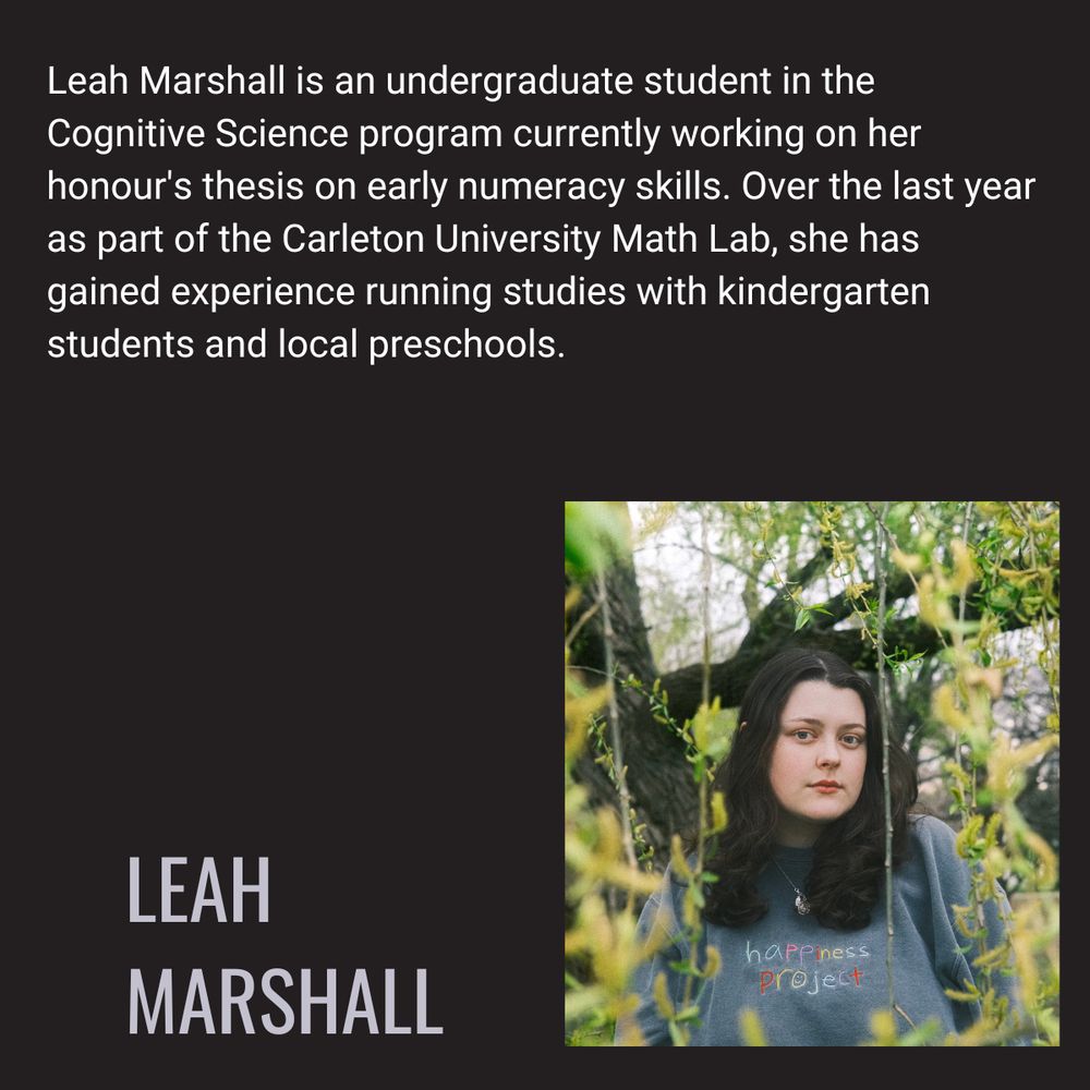 Leah Marshall is an undergraduate student in the Cognitive Science program currently working on her honour's thesis on early numeracy skills. Over the last year as part of the Carleton University Math Lab, she has gained experience running studies with kindergarten students and local preschools. 