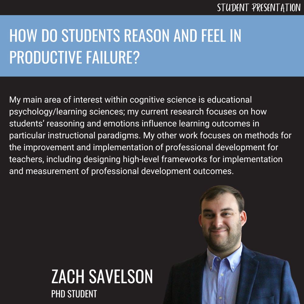 Zach Savelson: My main area of interest within cognitive science is educational psychology/learning sciences; my current research focuses on how students’ reasoning and emotions influence learning outcomes in particular instructional paradigms. My other work focuses on methods for the improvement and implementation of professional development for teachers, including designing high-level frameworks for implementation and measurement of professional development outcomes.