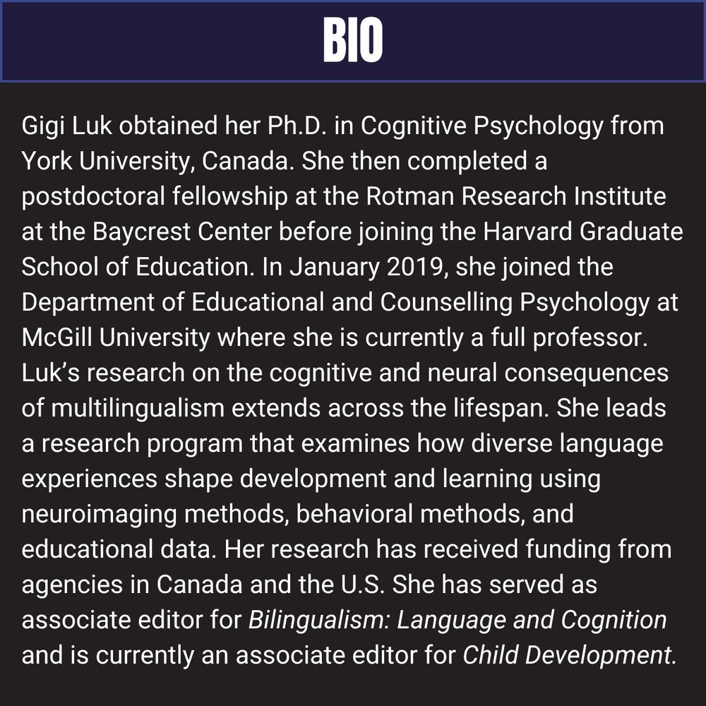 Gigi Luk obtained her Ph.D. in Cognitive Psychology from York University, Canada. She then completed a postdoctoral fellowship at the Rotman Research Institute at the Baycrest Center before joining the Harvard Graduate School of Education. In January 2019, she joined the Department of Educational and Counselling Psychology at McGill University where she is currently a full professor. Luk’s research on the cognitive and neural consequences of multilingualism extends across the lifespan. She leads a research program that examines how diverse language experiences shape development and learning using neuroimaging methods, behavioral methods, and educational data. Her research has received funding from agencies in Canada and the U.S. She has served as associate editor for Bilingualism: Language and Cognition and is currently an associate editor for Child Development.