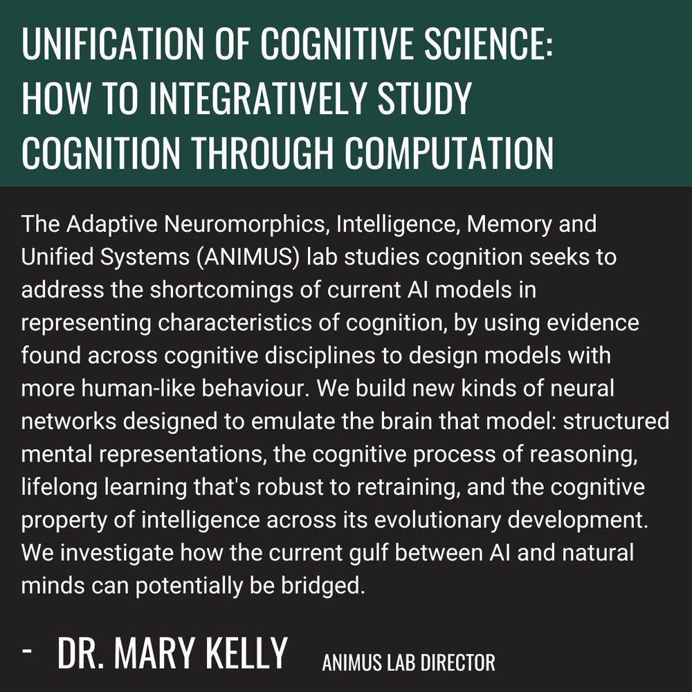 Unification of Cognitive Science: How to integratively study cognition through computation. The Adaptive Neuromorphics, Intelligence, Memory and Unified Systems (ANIMUS) lab studies cognition seeks to address the shortcomings of current AI models in representing characteristics of cognition, by using evidence found across cognitive disciplines to design models with more human-like behaviour. We build new kinds of neural networks designed to emulate the brain that model: structured mental representations, the cognitive process of reasoning, lifelong learning that's robust to retraining, and the cognitive property of intelligence across its evolutionary development. We investigate how the current gulf between AI and natural minds can potentially be bridged. - Dr. Mary Kelly