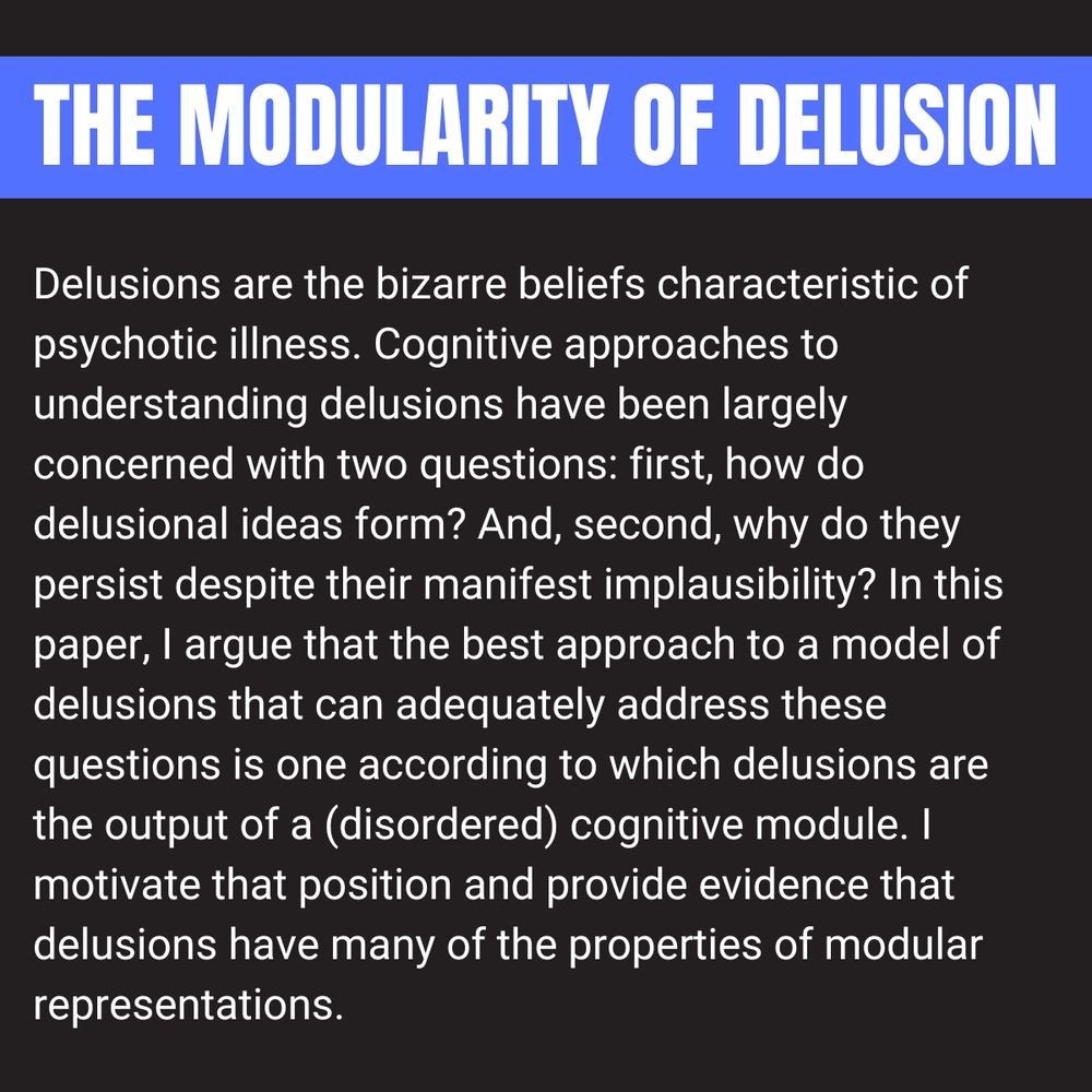 Abstract: Delusions are the bizarre beliefs characteristic of psychotic illness. Cognitive approaches to understanding delusions have been largely concerned with two questions: first, how do delusional ideas form? And, second, why do they persist despite their manifest implausibility? In this paper, I argue that the best approach to a model of delusions that can adequately address these questions is one according to which delusions are the output of a (disordered) cognitive module. I motivate that position and provide evidence that delusions have many of the properties of modular representations.