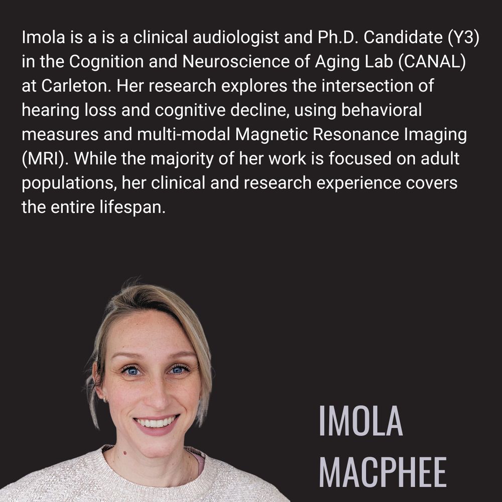 Imola is a is a clinical audiologist and Ph.D. Candidate (Y3) in the Cognition and Neuroscience of Aging Lab (CANAL) at Carleton. Her research explores the intersection of hearing loss and cognitive decline, using behavioral measures and multi-modal Magnetic Resonance Imaging (MRI). While the majority of her work is focused on adult populations, her clinical and research experience covers the entire lifespan.