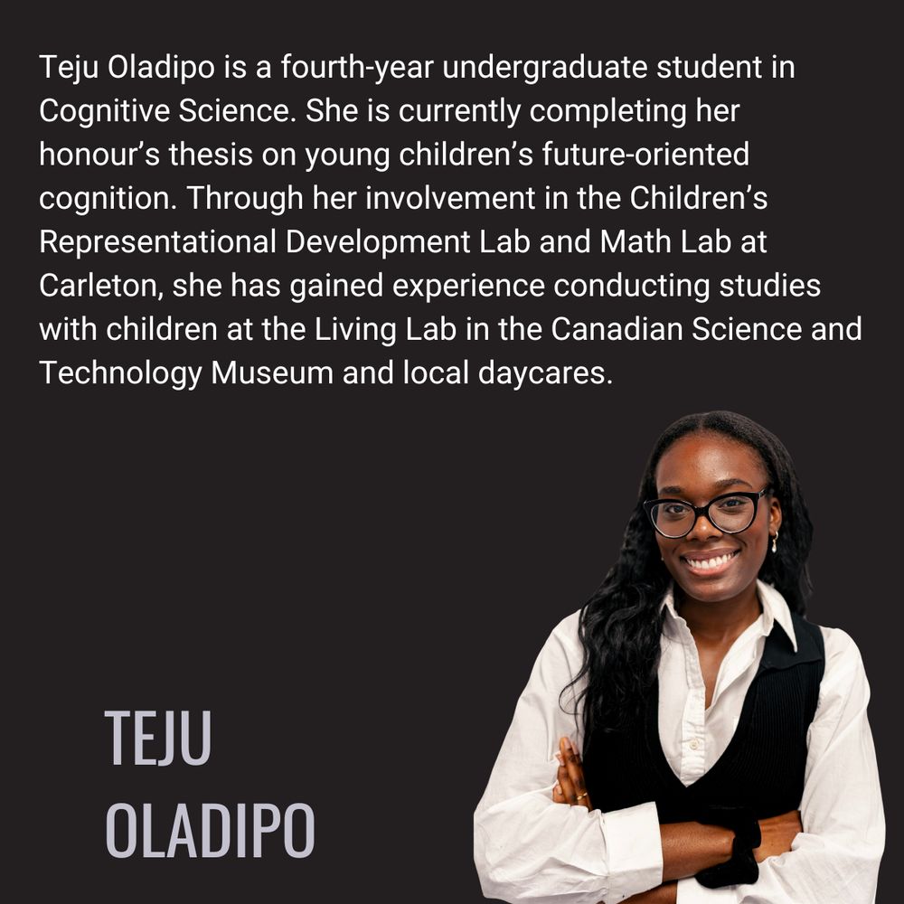 Teju Oladipo is a fourth-year undergraduate student in Cognitive Science. She is currently completing her honour’s thesis on young children’s future-oriented cognition. Through her involvement in the Children’s Representational Development Lab and Math Lab at Carleton, she has gained experience conducting studies with children at the Living Lab in the Canadian Science and Technology Museum and local daycares.