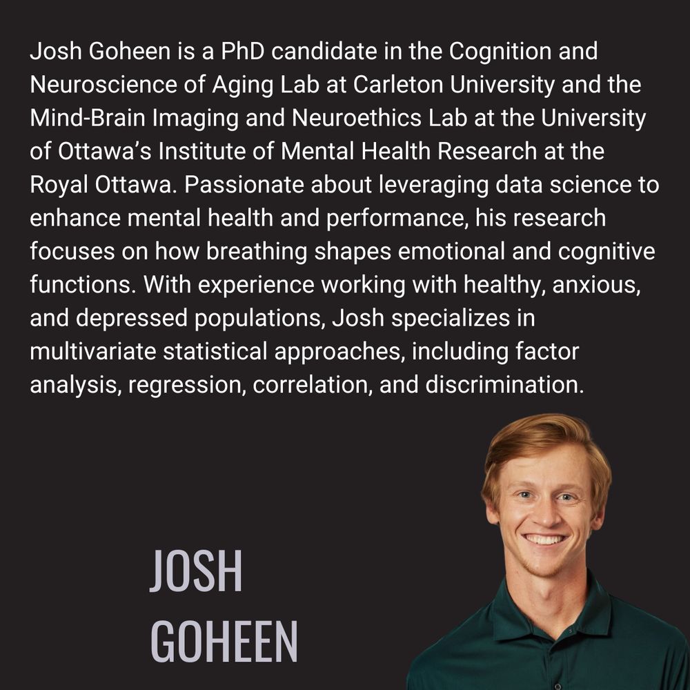 Josh Goheen is a PhD candidate in the Cognition and Neuroscience of Aging Lab at Carleton University and the Mind-Brain Imaging and Neuroethics Lab at the University of Ottawa’s Institute of Mental Health Research at the Royal Ottawa. Passionate about leveraging data science to enhance mental health and performance, his research focuses on how breathing shapes emotional and cognitive functions. With experience working with healthy, anxious, and depressed populations, Josh specializes in multivariate statistical approaches, including factor analysis, regression, correlation, and discrimination.