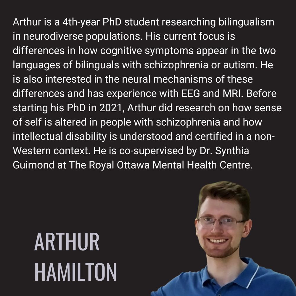 Arthur is a 4th-year PhD student researching bilingualism in neurodiverse populations. His current focus is differences in how cognitive symptoms appear in the two languages of bilinguals with schizophrenia or autism. He is also interested in the neural mechanisms of these differences and has experience with EEG and MRI. Before starting his PhD in 2021, Arthur did research on how sense of self is altered in people with schizophrenia and how intellectual disability is understood and certified in a non-Western context. He is co-supervised by Dr. Synthia Guimond at The Royal Ottawa Mental Health Centre.