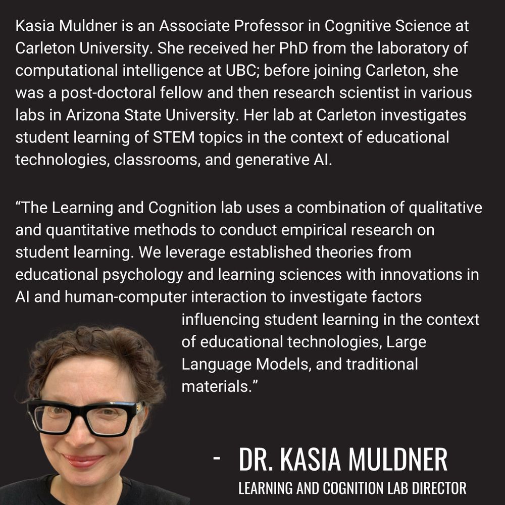 Kasia Muldner is an Associate Professor in Cognitive Science at Carleton University. She received her PhD from the laboratory of computational intelligence at UBC; before joining Carleton, she was a post-doctoral fellow and then research scientist in various labs in Arizona State University. Her lab at Carleton investigates student learning of STEM topics in the context of educational technologies, classrooms, and generative AI. “The Learning and Cognition lab uses a combination of qualitative and quantitative methods to conduct empirical research on student learning. We leverage established theories from educational psychology and learning sciences with innovations in AI and human-computer interaction to investigate factors influencing student learning in the context of educational technologies, Large Language Models, and traditional materials.”