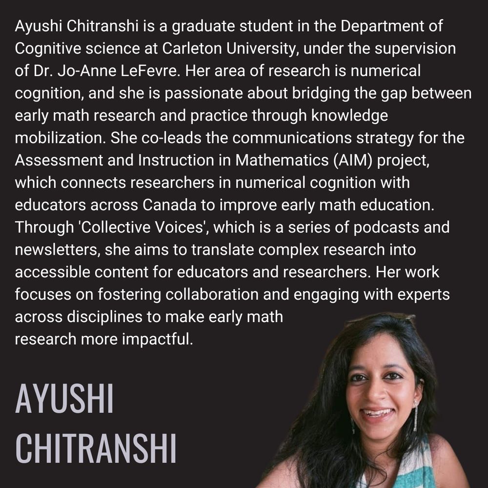 Ayushi Chitranshi is a graduate student in the Department of Cognitive science at Carleton University, under the supervision of Dr. Jo-Anne LeFevre. Her area of research is numerical cognition, and she is passionate about bridging the gap between early math research and practice through knowledge mobilization. She co-leads the communications strategy for the Assessment and Instruction in Mathematics (AIM) project, which connects researchers in numerical cognition with educators across Canada to improve early math education. Through 'Collective Voices', which is a series of podcasts and newsletters, she aims to translate complex research into accessible content for educators and researchers. Her work focuses on fostering collaboration and engaging with experts across disciplines to make early math research more impactful.