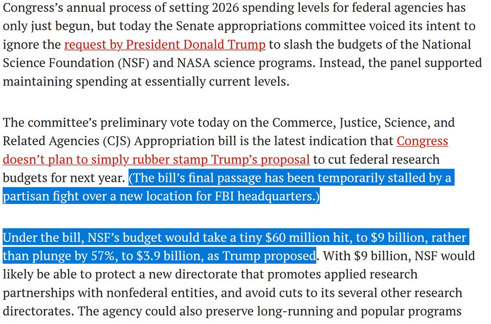 Congress’s annual process of setting 2026 spending levels for federal agencies has only just begun, but today the Senate appropriations committee voiced its intent to ignore the request by President Donald Trump to slash the budgets of the National Science Foundation (NSF) and NASA science programs. Instead, the panel supported maintaining spending at essentially current levels.

The committee’s preliminary vote today on the Commerce, Justice, Science, and Related Agencies (CJS) Appropriation bill is the latest indication that Congress doesn’t plan to simply rubber stamp Trump’s proposal to cut federal research budgets for next year. (The bill’s final passage has been temporarily stalled by a partisan fight over a new location for FBI headquarters.)

Under the bill, NSF’s budget would take a tiny $60 million hit, to $9 billion, rather than plunge by 57%, to $3.9 billion, as Trump proposed. With $9 billion, NSF would likely be able to protect a new directorate that promotes applied research partnerships with nonfederal entities, and avoid cuts to its several other research directorates.