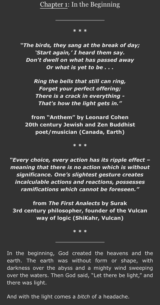 Chapter 1: In the Beginning
* *
"The birds, they sang at the break of day;
'Start again,' I heard them say.
Don't dwell on what has passed away
Or what is yet to be...
Ring the bells that still can ring, Forget your perfect offering;
There is a crack in everything - That's how the light gets in."
from "Anthem" by Leonard Cohen
20th century Jewish and Zen Buddhist poet/ musician (Canada, Earth)
***
"Every choice, every action has its ripple effect - meaning that there is no action which is without significance. One's slightest gesture creates incalculable actions and reactions, possesses ramifications which cannot be foreseen."
from The First Analects by Surak
3rd century philosopher, founder of the Vulcan way of logic (ShiKahr, Vulcan)
***
In the beginning,
God created the heavens and the
earth. The earth was without form or shape,
with
darkness over the abyss and a mighty wind sweeping over the waters. Then God said, "Let there be light," and there was light.
And with the light comes a bitch of a headache.