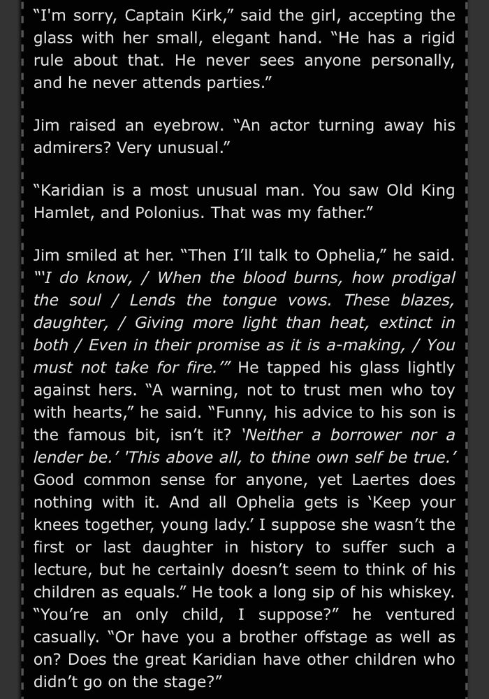 "I'm sorry, Captain Kirk," said the girl, accepting the glass with her small, elegant hand. "He has a rigid rule about that. He never sees anyone personally, and he never attends parties."

Jim raised an eyebrow. “An actor turning away his admirers? Very unusual."

"Karidian is a most unusual man. You saw Old King Hamlet, and Polonius. That was my father."

Jim smiled at her. "Then I'll talk to Ophelia," he said. “‘I do know, / When the blood burns, how prodigal the soul / Lends the tongue vows. These blazes, daughter, / Giving more light than heat, extinct in , both / Even in their promise as it is a-making, / You must not take for fire.'" He tapped his glass lightly against hers. "A warning, not to trust men who toy with hearts," he said. "Funny, his advice to his son is the famous bit, isn't it? 'Neither a borrower nor a lender be.' 'This above all, to thine own self be true.' Good common sense for anyone, yet Laertes does nothing with it. And all Ophelia gets is 'Keep your knees together, young lady. I suppose she wasn't the first or last daughter in history to suffer such a lecture, but he certainly doesn't seem to think of his children as equals." He took a long sip of his whiskey. “You're an only child, I suppose?" he ventured casually. "Or have you a brother offstage as well as on? Does the great Karidian have other children who didn't go on the stage?"