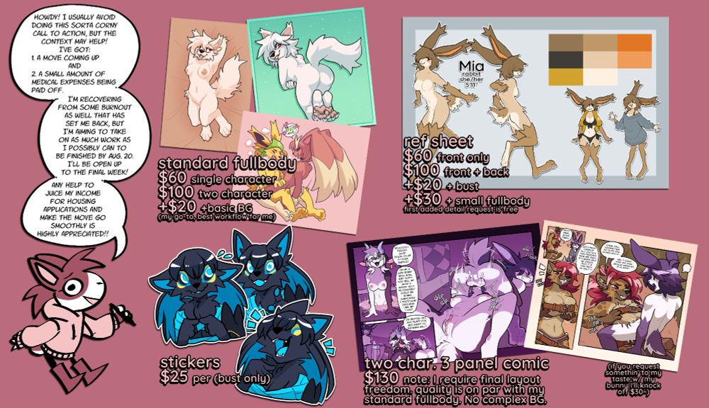 a commission info sheet showing the pricing as follows:
standard fullbody:
$60 single character
$100 two character
+$20 basic background

ref sheet
$60 front only
$100 front + back
+$20 for bust
+$30 for small fullbody

stickers at $25 per

two character 3 panel comic at $130 per sheet

the sheet includes extra info as follows:
howdy! I usually avoid
doing this sorta corny
call to action, but the
context may help!
I've got:
1. a move coming up
and
2. a small amount of
medical expenses being
paid off.

I'm recovering
from some burnout
as well that has
set me back, but
I'm aiming to take
on as much work as
I possibly can to
be finished by Aug. 20.
I'll be open up
to the final week!

any help to
juice my income
for housing
applications and
make the move go
smoothly is
highly appreciated!!