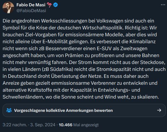 Fabio De Masi schreibt auf X: "Die angedrohten Werksschliessungen bei Volkswagen sind auch ein Symbol für die Krise der deutschen Wirtschaftspolitik. Richtig ist: Wir brauchen Ziel-Vorgaben für emissionsärmere Modelle, aber dies wird nicht alleine über E-Mobilität gelingen. Es verbessert die Klimabilanz nicht wenn sich zB Besserverdiener einen E-SUV als Zweitwagen angeschafft haben, um von Prämien zu profitieren und unsere Bahnen nicht mehr vernünftig fahren. Der Strom kommt nicht aus der Steckdose, in vielen Ländern (zB Südafrika) reicht die Stromkapazität nicht und auch in Deutschland droht Überlastung der Netze. Es muss daher auch Anreize geben gezielt emmissionsarme Verbrenner zu entwickeln und alternative Kraftstoffe mit der Kapazität in Entwichlungs- und Schwellenländern, wo die Sonne scheint und Wind weht, zu skalieren."