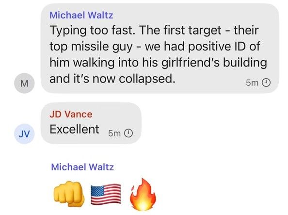 A screenshot of a group chat showing messages from U.S. political figures reacting to a military strike.

Michael Waltz says: “Typing too fast. The first target – their top missile guy – we had positive ID of him walking into his girlfriend’s building and it’s now collapsed.”

JD Vance replies: “Excellent.”

Michael Waltz adds emojis: a fist, a U.S. flag, and a fire emoji.