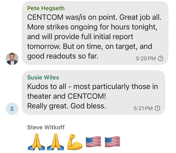 A screenshot of the same group chat continuing with messages from other participants:

Pete Hegseth writes: “CENTCOM was/is on point. Great job all. More strikes ongoing for hours tonight, and will provide full initial report tomorrow. But on time, on target, and good readouts so far.”

Susie Wiles adds: “Kudos to all – most particularly those in theater and CENTCOM! Really great. God bless.”

Steve Witkoff responds with emojis: two sets of praying hands, a flexed arm, and two U.S. flags.