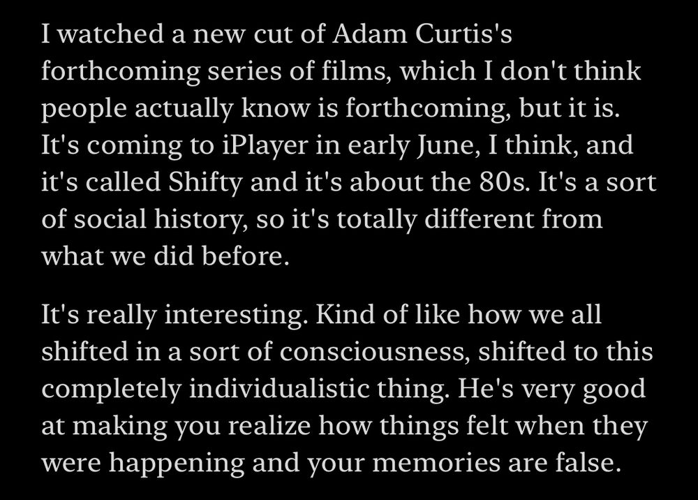 Transcript of the show:

“I watched a new cut of Adam Curtis's forthcoming series of films, which I don't think people actually know is forthcoming, but it is. It's coming to iPlayer in early June, I think, and it's called Shifty and it's about the 80s. It's a sort of social history, so it's totally different from what we did before.

It's really interesting. Kind of like how we all shifted in a sort of consciousness, shifted to this completely individualistic thing. He's very good at making you realize how things felt when they were happening and your memories are false.”

From The Rest Is Entertainment: How Liz Hurley Slid Into Billy Ray Cyrus’s DMs, 29 Apr 2025
https://podcasts.apple.com/gb/podcast/the-rest-is-entertainment/id1718287198?i=1000705296835&r=113
This material may be protected by copyright.