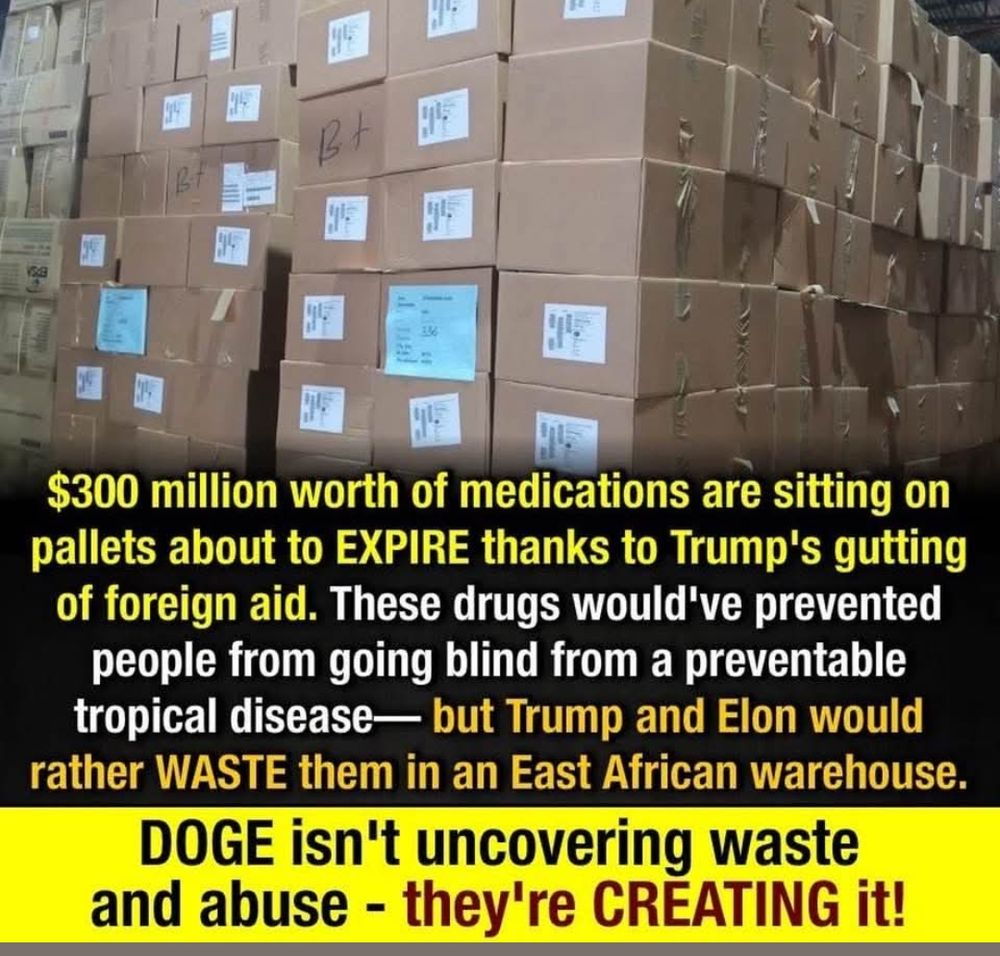 $300 million worth of medications are sitting on pallets about to EXPIRE thanks to Trump's gutting of foreign aid. These drugs would've prevented people from going blind from a preventable tropical disease- but Trump and Elon would rather WASTE them in an East African warehouse.

DOGE isn't uncovering waste and abuse - they're CREATING it!
