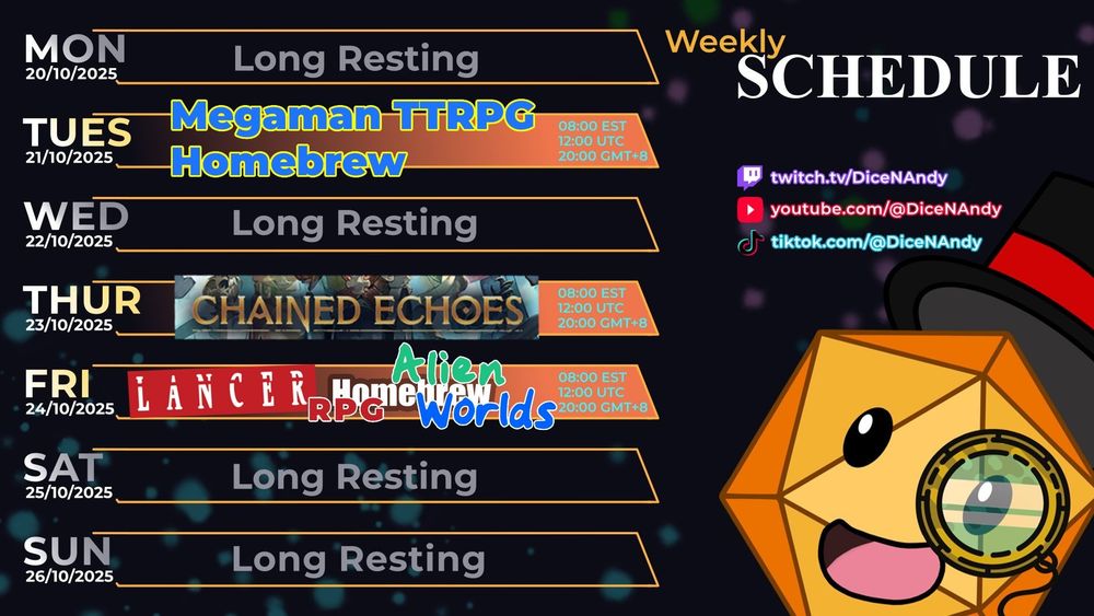 A streaming schedule posted over a dark background.

The address for the Twitch stream, as well as the streamer's youtube and tiktok is written down, along with the time in various timezones:
8 a.m. for EST
12 a.m. for UTC
8 p.m for GMT+8

Days of streaming are colored orange, while resting days are colored grey.

🟡Tues: Megaman TTRPG Combat Mechanics
🟢Thurs: Chained Echoes!
🔵Fri: Making Viable Alien Worlds in Lancer RPG!

DiceNAndy - the dice - is sitting in a corner smiling excitedly