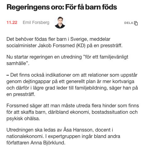 Klipp från Aftonbladet:

Regeringens oro: För få barn föds

Det behöver födas fler barn i Sverige, meddelar socialminister Jakob Forssmed (KD) på en pressträff.

Nu startar regeringen en utredning ”för ett familjevänligt samhälle”.

– Det finns också indikationer om att relationer som uppstår genom dejtingappar på ett generellt plan är mer kortvariga och därför i lägre grad leder till familjebildning, säger han på en pressträff.

Forssmed säger att man måste utreda flera hinder som finns för att skaffa barn, däribland ekonomi, bostadssituation och psykisk ohälsa.

Utredningen ska ledas av Åsa Hansson, docent i nationalekonomi. I expertgruppen ingår bland andra författaren Anna Björklund.
