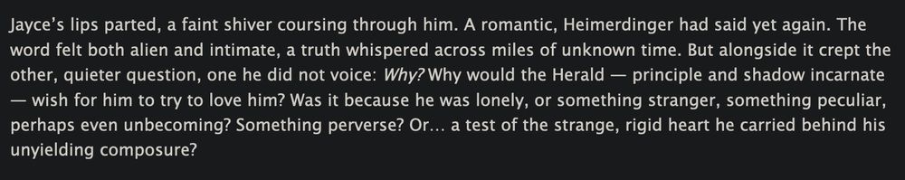 Jayce’s lips parted, a faint shiver coursing through him. A romantic, Heimerdinger had said yet again. The word felt both alien and intimate, a truth whispered across miles of unknown time. But alongside it crept the other, quieter question, one he did not voice: Why? Why would the Herald — principle and shadow incarnate — wish for him to try to love him? Was it because he was lonely, or something stranger, something peculiar, perhaps even unbecoming? Something perverse? Or… a test of the strange, rigid heart he carried behind his unyielding composure?