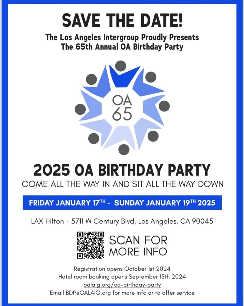 Blue, white, and grey flyer with a centered circle of descending shades of blue in the shape of a modern V to look like arms reaching out with grey dots to portray the head with the lettering OA 65 in the center. Narrow dark blue border with a wider light blue border. Black and white writing along with a QRcode to scan for more info. Wording reads:
Save the date! The Los Angeles Intergroup proudly presents the 65th Annual OA Birthday Party! 2025 OA Birthday Party "Come all the way in and sit all the way down" Friday, January 17th - Sunday, January 20th, 2025. LAX Hilton, 5711 W. Century Blvd., Los Angeles, CA 90045 QRCode Scan for more info. Registration opens October 1st, 2024, Hotel room booking opens September 15th, 2024 https://www.oalaig.org/oa-birthday-party/ Email BDP@OALAIG.org for more info or to offer service