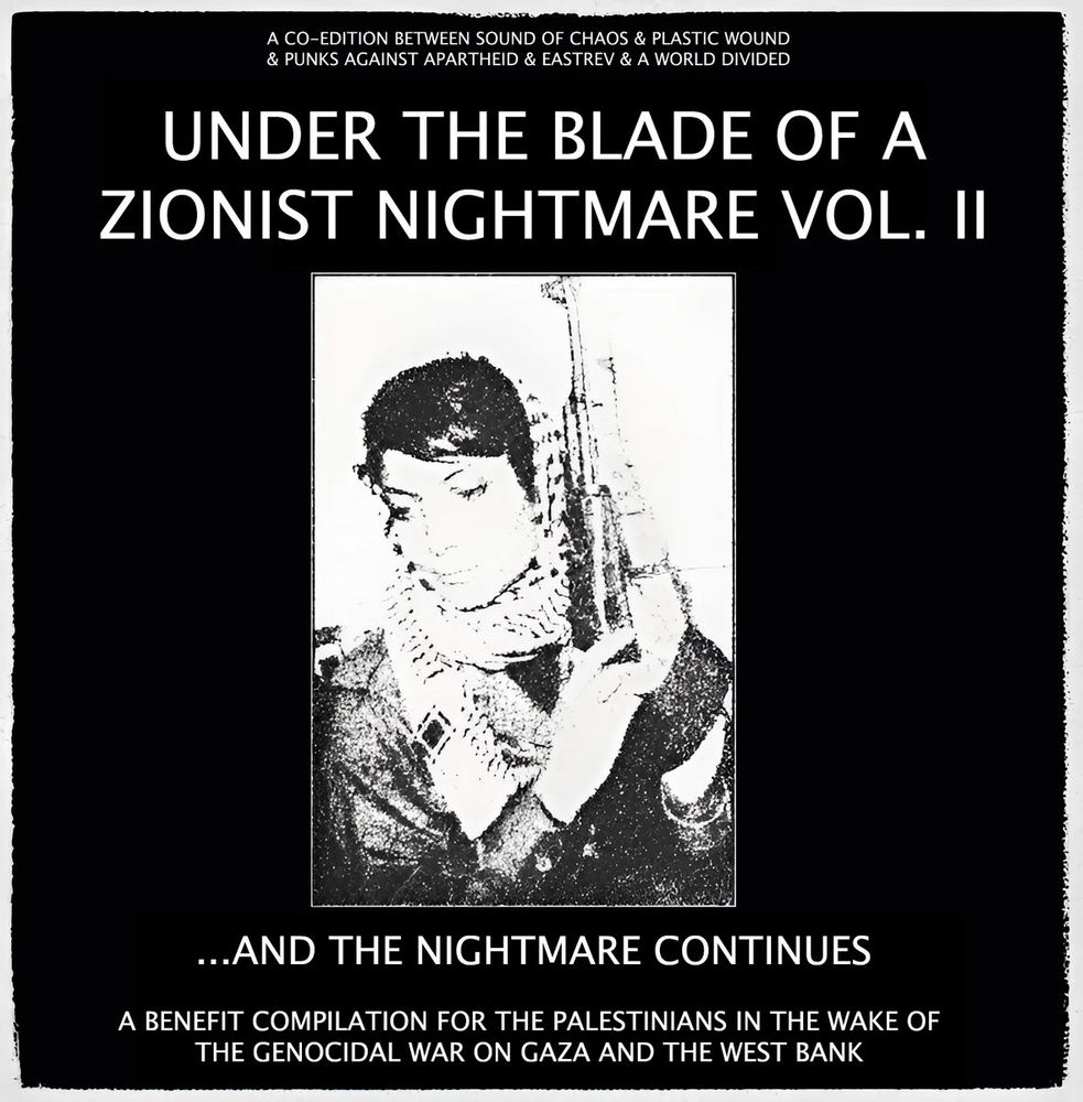 A white on black image which says in small text at the top: A CO-EDITION BETWEEN SOUND OF CHAOS & PLASTIC WOUND & PUNKS AGAINST APARTHEID & EASTREV & A WORLD DIVIDED'

Larger text below: 'UNDER THE BLADE OF A ZIONIST NIGHTMARE VOL. II'

Below a black & white image of Leila Khaled with an AK47 and a kuffiyeh wrapped around her head.

Below: '...AND THE NIGHTMARE CONTINUES'

A BENEFIT COMPILATION FOR THE PALESTINIANS IN THE WAKE OF THE GENOCIDAL WAR ON GAZA AND THE WEST BANK